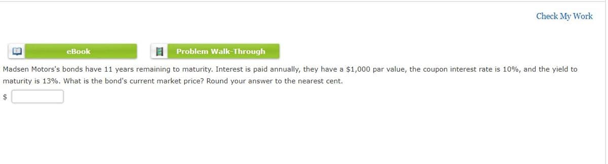 Check My Work
eBook
Problem Walk-Through
Madsen Motors's bonds have 11 years remaining to maturity. Interest is paid annually, they have a $1,000 par value, the coupon interest rate is 10%, and the yield to
maturity is 13%. What is the bond's current market price? Round your answer to the nearest cent.
2$
