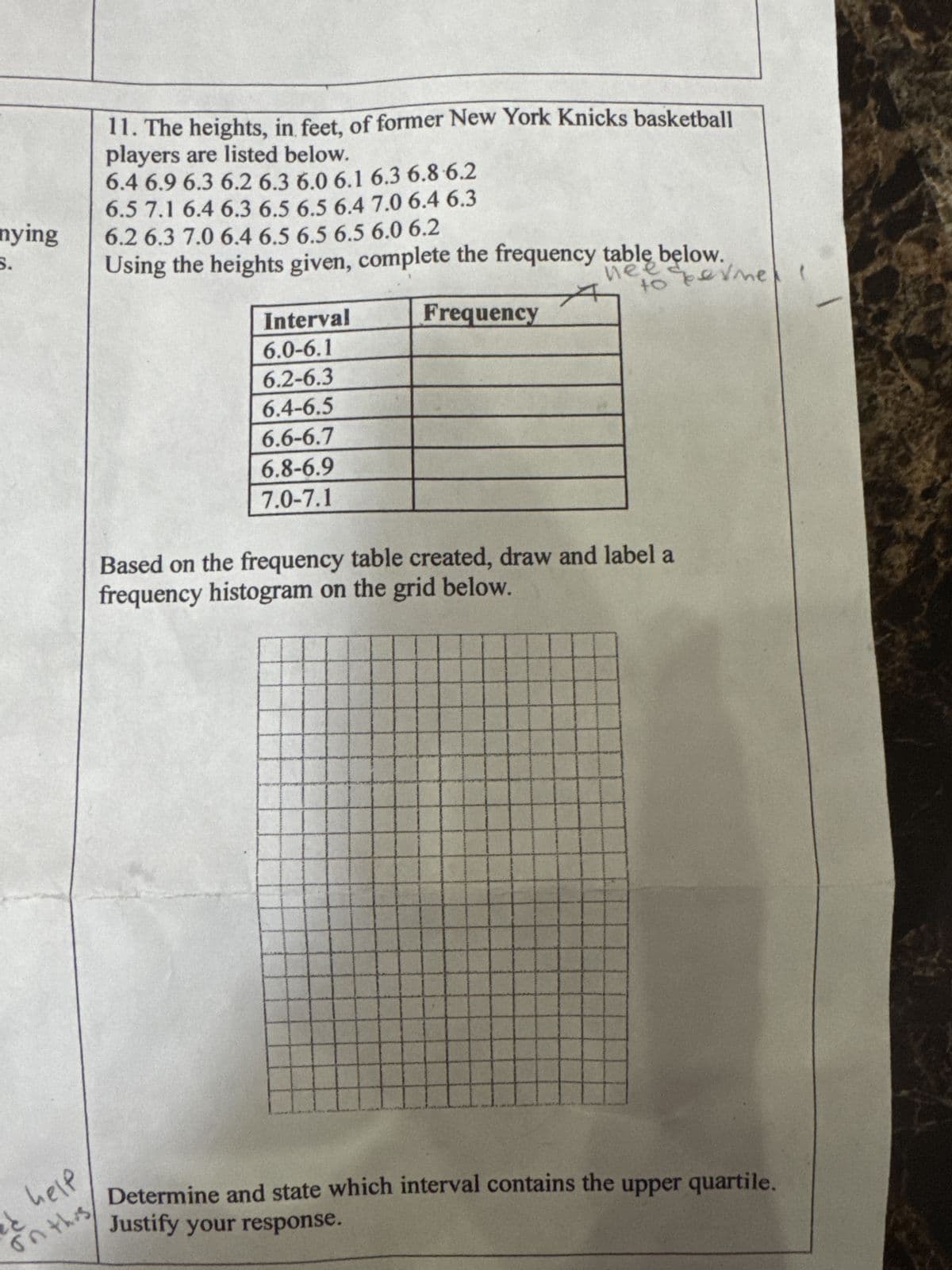 11. The heights, in feet, of former New York Knicks basketball
players are listed below.
6.4 6.9 6.3 6.2 6.3 6.0 6.1 6.3 6.8 6.2
6.5 7.1 6.4 6.3 6.5 6.5 6.4 7.0 6.4 6.3
nying
6.2 6.3 7.0 6.4 6.5 6.5 6.5 6.0 6.2
S.
Using the heights given, complete the frequency table below.
nee sperme
to
Interval
6.0-6.1
6.2-6.3
6.4-6.5
6.6-6.7
6.8-6.9
7.0-7.1
Frequency
Based on the frequency table created, draw and label a
frequency histogram on the grid below.
help
と
on this
Justify your response.
Determine and state which interval contains the upper quartile.