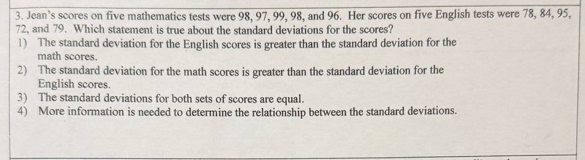 3. Jean's scores on five mathematics tests were 98, 97, 99, 98, and 96. Her scores on five English tests were 78, 84, 95,
72, and 79. Which statement is true about the standard deviations for the scores?
1) The standard deviation for the English scores is greater than the standard deviation for the
math scores.
2) The standard deviation for the math scores is greater than the standard deviation for the
English scores.
3) The standard deviations for both sets of scores are equal.
4) More information is needed to determine the relationship between the standard deviations.