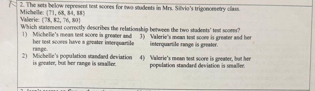 2. The sets below represent test scores for two students in Mrs. Silvio's trigonometry class.
Michelle: {71, 68, 84, 88}
Valerie: {78, 82, 76, 80}
Which statement correctly describes the relationship between the two students' test scores?
1) Michelle's mean test score is greater and
her test scores have a greater interquartile
range.
2) Michelle's population standard deviation
is greater, but her range is smaller.
3)
Valerie's mean test score is greater and her
interquartile range is greater.
4) Valerie's mean test score is greater, but her
population standard deviation is smaller.
3