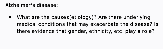 Alzheimer's disease:
• What are the causes(etiology)? Are there underlying
medical conditions that may exacerbate the disease? Is
there evidence that gender, ethnicity, etc. play a role?
