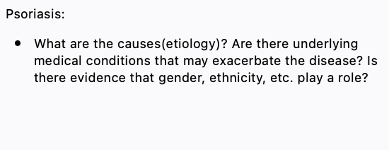 Psoriasis:
• What are the causes(etiology)? Are there underlying
medical conditions that may exacerbate the disease? Is
there evidence that gender, ethnicity, etc. play a role?

