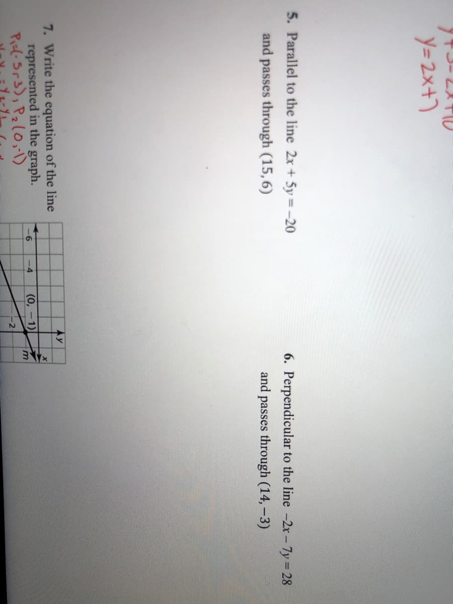 Y=2x+)
5. Parallel to the line 2x + 5y = -20
and passes through (15,6)
6. Perpendicular to the line -2x-7y 28
and passes through (14,-3)
Ay
7. Write the equation of the line
represented in the graph.
Pizl- Sr3), Pz(O,-1)
-6
-4
(0, -1)
m
-2
