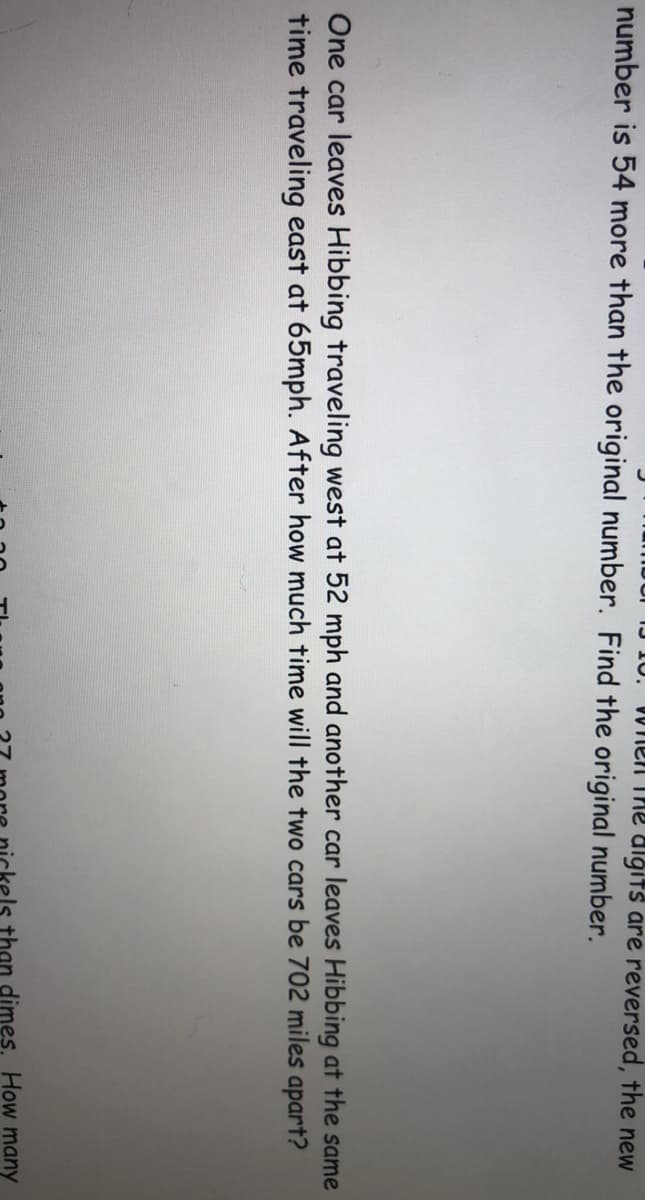 W nen The algits are reversed, the new
number is 54 more than the original number. Find the original number.
One car leaves Hibbing traveling west at 52 mph and another car leaves Hibbing at the same
time traveling east at 65mph. After how much time will the two cars be 702 miles apart?
els than dimes. How many
