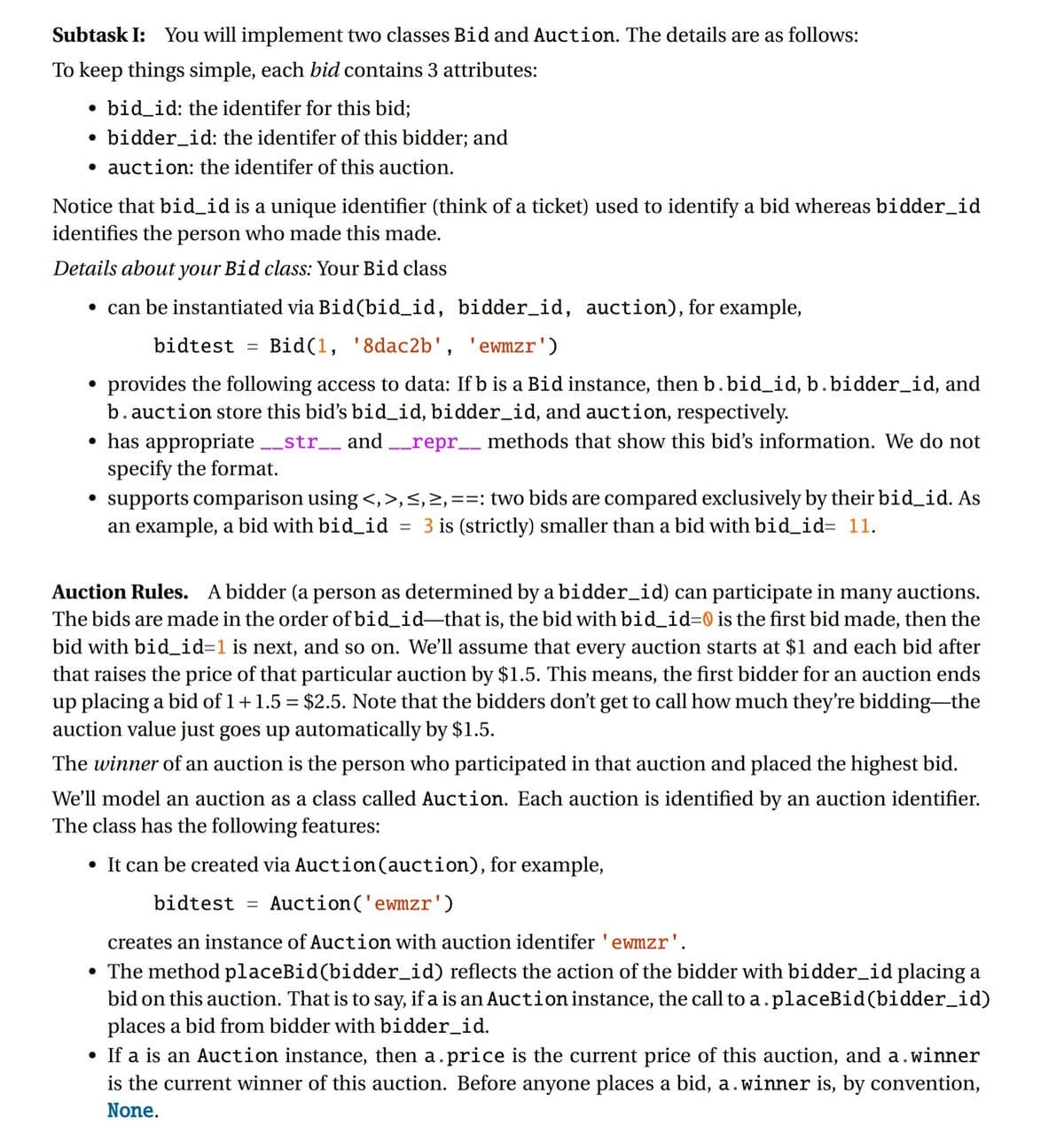 Subtask I: You will implement two classes Bid and Auction. The details are as follows:
To keep things simple, each bid contains 3 attributes:
bid_id: the identifer for this bid;
• bidder_id: the identifer of this bidder; and
auction: the identifer of this auction.
●
Notice that bid_id is a unique identifier (think of a ticket) used to identify a bid whereas bidder_id
identifies the person who made this made.
Details about your Bid class: Your Bid class
• can be instantiated via Bid (bid_id,
bidder_id, auction), for example,
bidtest =
Bid(1, '8dac2b', 'ewmzr')
provides the following access to data: If b is a Bid instance, then b. bid_id, b. bidder_id, and
b. auction store this bid's bid_id, bidder_id, and auction, respectively.
• has appropriate __str__ and __repr__ methods that show this bid's information. We do not
specify the format.
supports comparison using <, >, <, >,==: two bids are compared exclusively by their bid_id. As
an example, a bid with bid_id 3 is (strictly) smaller than a bid with bid_id= 11.
=
●
Auction Rules. A bidder (a person as determined by a bidder_id) can participate in many auctions.
The bids are made in the order of bid_id-that is, the bid with bid_id=0 is the first bid made, then the
bid with bid_id=1 is next, and so on. We'll assume that every auction starts at $1 and each bid after
that raises the price of that particular auction by $1.5. This means, the first bidder for an auction ends
up placing a bid of 1 + 1.5 = $2.5. Note that the bidders don't get to call how much they're bidding-the
auction value just goes up automatically by $1.5.
The winner of an auction is the person who participated in that auction and placed the highest bid.
We'll model an auction as a class called Auction. Each auction is identified by an auction identifier.
The class has the following features:
• It can be created via Auction (auction), for example,
bidtest =
Auction ('ewmzr')
creates an instance of Auction with auction identifer 'ewmzr'.
• The method placeBid (bidder_id) reflects the action of the bidder with bidder_id placing a
bid on this auction. That is to say, if a is an Auction instance, the call to a. placeBid (bidder_id)
places a bid from bidder with bidder_id.
• If a is an Auction instance, then a.price is the current price of this auction, and a.winner
is the current winner of this auction. Before anyone places a bid, a. winner is, by convention,
None.