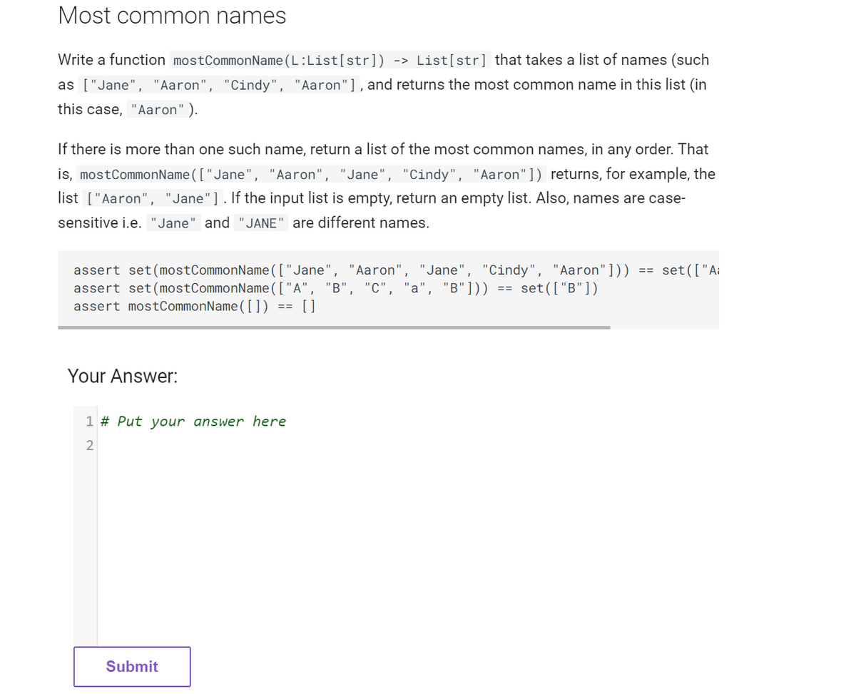 Most common names
Write a function mostCommonName(L:List[str]) -> List[str] that takes a list of names (such
as ["Jane", "Aaron", "Cindy", "Aaron"], and returns the most common name in this list (in
this case, "Aaron").
If there is more than one such name, return a list of the most common names, in any order. That
is, mostCommonName(["Jane", "Aaron", 'Jane", "Cindy", "Aaron"]) returns, for example, the
list ["Aaron", "Jane" ]. If the input list is empty, return an empty list. Also, names are case-
sensitive i.e. "Jane" and "JANE" are different names.
assert set (mostCommonName(["Jane", "Aaron", "Jane", "Cindy", "Aaron"])) == set ( ["Ai
assert set (mostCommonName(["A", "B", "C", "a", "B"])) set(["B"])
assert mostCommonName([]) == []
Your Answer:
1 # Put your answer here
2
Submit
==