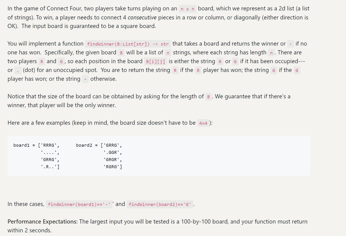 In the game of Connect Four, two players take turns playing on an n x n board, which we represent as a 2d list (a list
of strings). To win, a player needs to connect 4 consecutive pieces in a row or column, or diagonally (either direction is
OK). The input board is guaranteed to be a square board.
if no
You will implement a function findWinner (B: List[str]) -> str that takes a board and returns the winner or
one has won. Specifically, the given board B will be a list of n strings, where each string has length n. There are
two players R and G, so each position in the board B[i][j] is either the string R or G if it has been occupied---
or (dot) for an unoccupied spot. You are to return the string R if the R player has won; the string G if the G
player has won; or the string otherwise.
Notice that the size of the board can be obtained by asking for the length of B. We guarantee that if there's a
winner, that player will be the only winner.
Here are a few examples (keep in mind, the board size doesn't have to be 4×4 ):
board1 = ['RRRG',
'GRRG'
'.R..']
board2= ['GRRG',
'.GGR'
'GRGR'
'RGRG']
In these cases, findWinner (board1)=='=' and findWinner (board2)=='G' .
Performance Expectations: The largest input you will be tested is a 100-by-100 board, and your function must return
within 2 seconds.