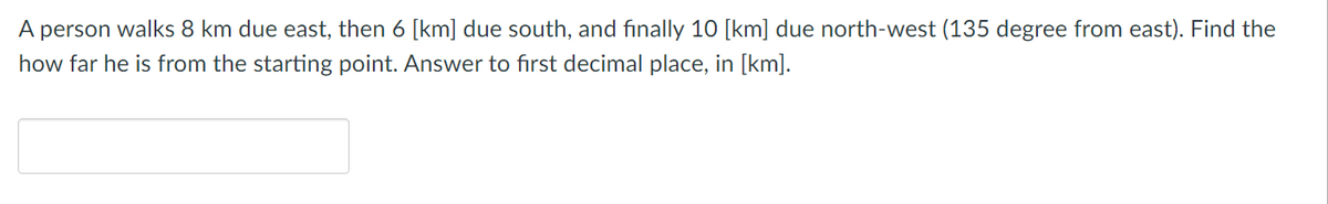 A person walks 8 km due east, then 6 [km] due south, and finally 10 [km] due north-west (135 degree from east). Find the
how far he is from the starting point. Answer to first decimal place, in [km].