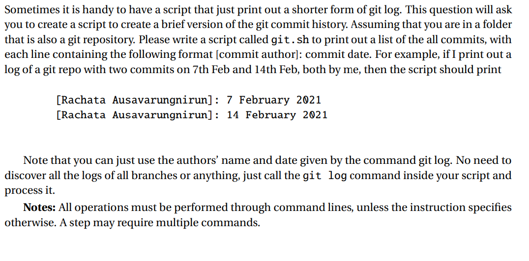 Sometimes it is handy to have a script that just print out a shorter form of git log. This question will ask
you to create a script to create a brief version of the git commit history. Assuming that you are in a folder
that is also a git repository. Please write a script called git. sh to print out a list of the all commits, with
each line containing the following format [commit author]: commit date. For example, if I print out a
log of a git repo with two commits on 7th Feb and 14th Feb, both by me, then the script should print
[Rachata Ausavarungnirun]: 7 February 2021
[Rachata Ausavarungnirun]: 14 February 2021
Note that you can just use the authors' name and date given by the command git log. No need to
discover all the logs of all branches or anything, just call the git log command inside your script and
process it.
Notes: All operations must be performed through command lines, unless the instruction specifies
otherwise. A step may require multiple commands.