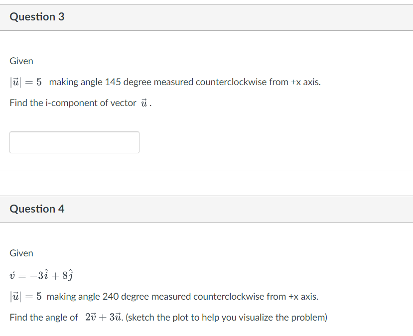 Question 3
Given
|ū| = 5 making angle 145 degree measured counterclockwise from +x axis.
Find the i-component of vector u.
Question 4
Given
v = -37 + 8ĵ
|ū| = 5 making angle 240 degree measured counterclockwise from +x axis.
Find the angle of 27 +3ū. (sketch the plot to help you visualize the problem)