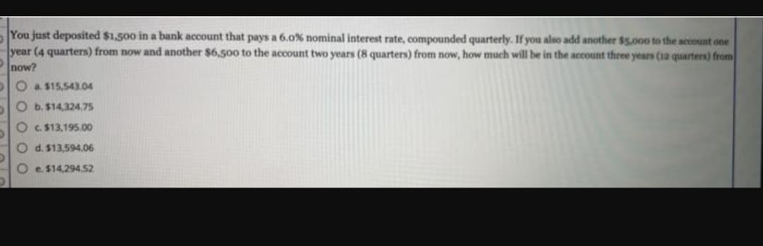 You just deposited $1,500 in a bank account that pays a 6.0% nominal interest rate, compounded quarterly. If you also add another $5,000 to the account one
year (4 quarters) from now and another $6,500 to the account two years (8 quarters) from now, how much will be in the account three years (12 quarters) from
now?
O a. $15,543.04
O b. $14,324.75
Oc. $13,195.00
O d. $13,594.06
Oe. $14,294.52