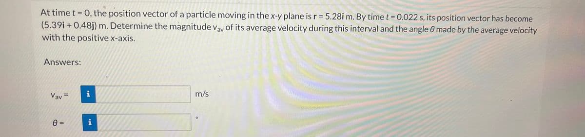 At time t = 0, the position vector of a particle moving in the x-y plane is r = 5.28i m. By time t = 0.022 s, its position vector has become
(5.39i+ 0.48j) m. Determine the magnitude Vay of its average velocity during this interval and the angle 8 made by the average velocity
with the positive x-axis.
Answers:
Vav
0 =
=
20
i
m/s