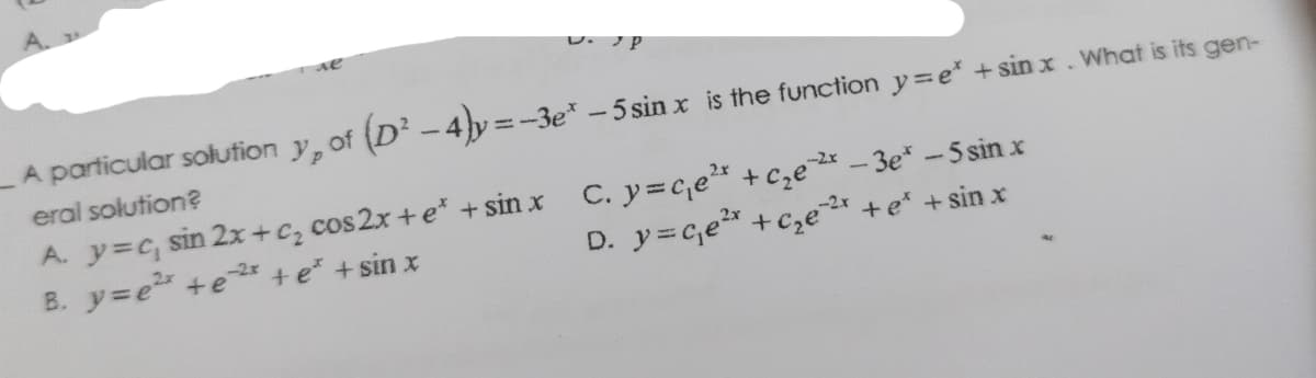 U.JP
A particular solution y, of (D² - 4)y=-3e* - 5 sinx is the function y=e* + sinx. What is its gen-
eral solution?
-2x
A. y=c, sin 2x+c₂ cos2x+ e* + sin x C. y=c₁e¹* + c₂e²* - 3e* - 5 sin x
-2x
B. y=e² +e²* + e* + sin x
,-2.x
D. y=c₁e²x + c₂e²* + e* + sinx