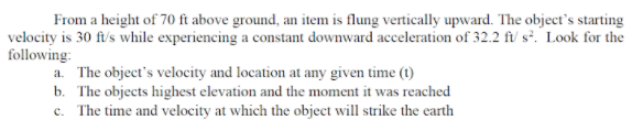 From a height of 70 ft above ground, an item is flung vertically upward. The object's starting
velocity is 30 ft/'s while experiencing a constant downward acceleration of 32.2 fi/ s². Look for the
following:
a. The object's velocity and location at any given time (t)
b. The objects highest elevation and the moment it was reached
c. The time and velocity at which the object will strike the earth
