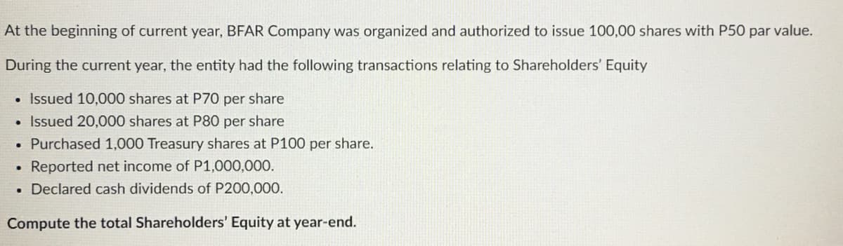 At the beginning of current year, BFAR Company was organized and authorized to issue 100,00 shares with P50 par value.
During the current year, the entity had the following transactions relating to Shareholders' Equity
• Issued 10,000 shares at P70 per share
• Issued 20,000 shares at P80 per share
• Purchased 1,000 Treasury shares at P100 per share.
Reported net income of P1,000,000.
. Declared cash dividends of P200,000.
Compute the total Shareholders' Equity at year-end.