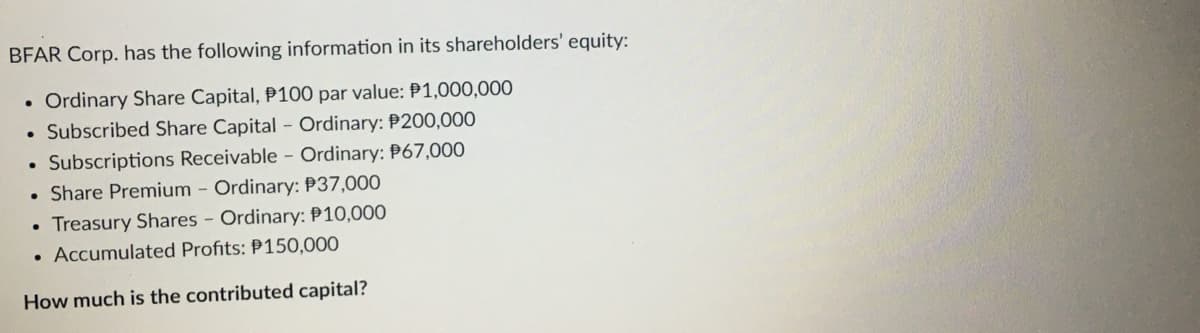 BFAR Corp. has the following information in its shareholders' equity:
Ordinary Share Capital, P100 par value: P1,000,000
. Subscribed Share Capital - Ordinary: P200,000
. Subscriptions Receivable - Ordinary: $67,000
• Share Premium - Ordinary: $37,000
Treasury Shares - Ordinary: P10,000
. Accumulated Profits: P150,000
How much is the contributed capital?
●
●