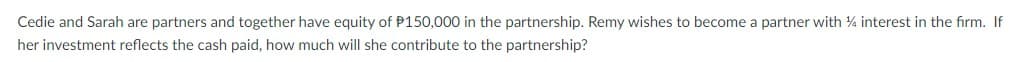 Cedie and Sarah are partners and together have equity of P150,000 in the partnership. Remy wishes to become a partner with 14 interest in the firm. If
her investment reflects the cash paid, how much will she contribute to the partnership?