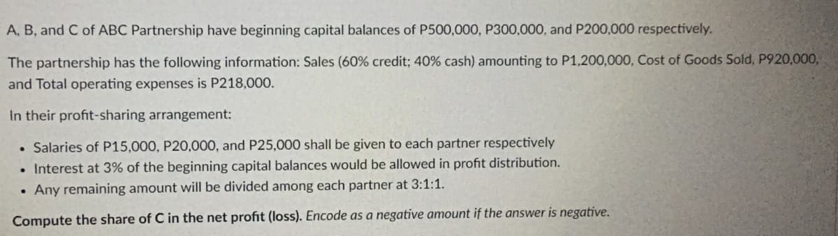 A, B, and C of ABC Partnership have beginning capital balances of P500,000, P300,000, and P200,000 respectively.
The partnership has the following information: Sales (60% credit; 40% cash) amounting to P1,200,000, Cost of Goods Sold, P920,000,
and Total operating expenses is P218,000.
In their profit-sharing arrangement:
. Salaries of P15,000, P20,000, and P25,000 shall be given to each partner respectively
. Interest at 3% of the beginning capital balances would be allowed in profit distribution.
. Any remaining amount will be divided among each partner at 3:1:1.
Compute the share of C in the net profit (loss). Encode as a negative amount if the answer is negative.