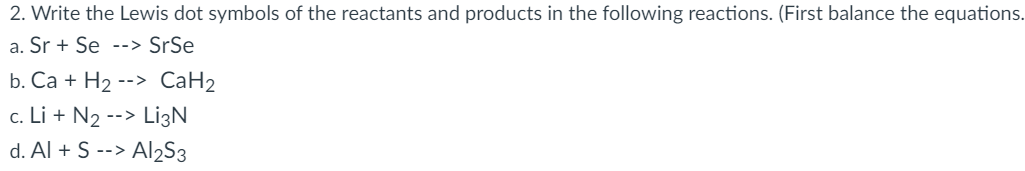 2. Write the Lewis dot symbols of the reactants and products in the following reactions. (First balance the equations.
a. Sr+ Se --> SrSe
b. Ca + H₂ --> CaH₂
c. Li + N₂ --> Li3N
d. Al + S --> Al2S3