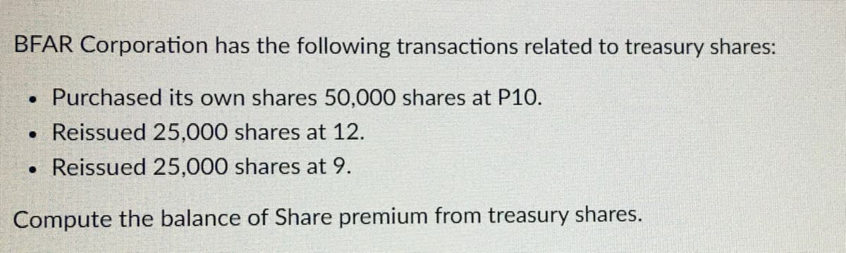 BFAR Corporation has the following transactions related to treasury shares:
Purchased its own shares 50,000 shares at P10.
. Reissued 25,000 shares at 12.
. Reissued 25,000 shares at 9.
Compute the balance of Share premium from treasury shares.
●