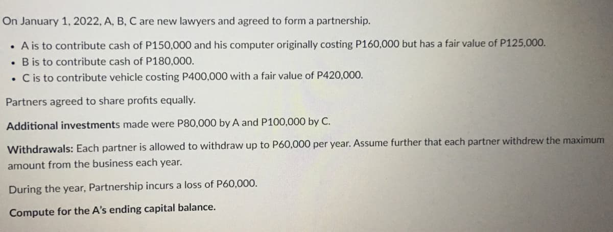 On
January 1, 2022, A, B, C are new lawyers and agreed to form a partnership.
. A is to contribute cash of P150,000 and his computer originally costing P160,000 but has a fair value of P125,000.
. B is to contribute cash of P180,000.
. C is to contribute vehicle costing P400,000 with a fair value of P420,000.
Partners agreed to share profits equally.
Additional investments made were P80,000 by A and P100,000 by C.
Withdrawals: Each partner is allowed to withdraw up
amount from the business each year.
During the year, Partnership incurs a loss of P60,000.
Compute for the A's ending capital balance.
to P60,000 per year. Assume further that each partner withdrew the maximum