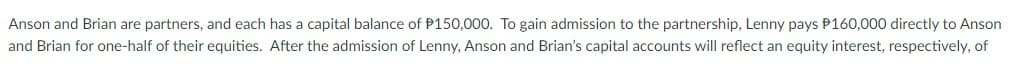 Anson and Brian are partners, and each has a capital balance of P150,000. To gain admission to the partnership, Lenny pays P160,000 directly to Anson
and Brian for one-half of their equities. After the admission of Lenny, Anson and Brian's capital accounts will reflect an equity interest, respectively, of