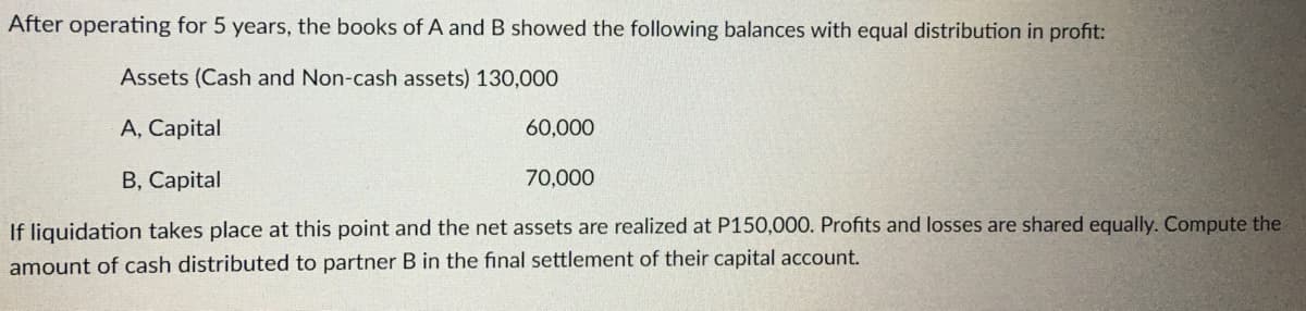 After operating for 5 years, the books of A and B showed the following balances with equal distribution in profit:
Assets (Cash and Non-cash assets) 130,000
A, Capital
B, Capital
If liquidation takes place at this point and the net assets are realized at P150,000. Profits and losses are shared equally. Compute the
amount of cash distributed to partner B in the final settlement of their capital account.
60,000
70,000