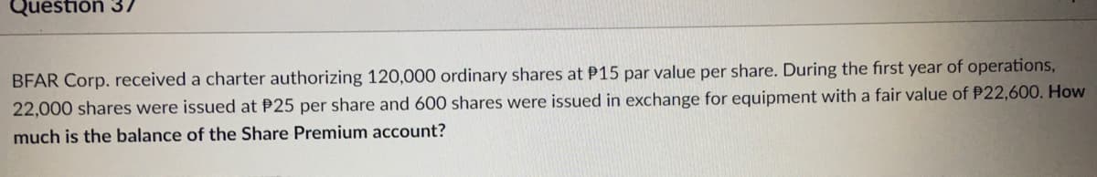 Question 37
BFAR Corp. received a charter authorizing 120,000 ordinary shares at P15 par value per share. During the first year of operations,
22,000 shares were issued at P25 per share and 600 shares were issued in exchange for equipment with a fair value of P22,600. How
much is the balance of the Share Premium account?