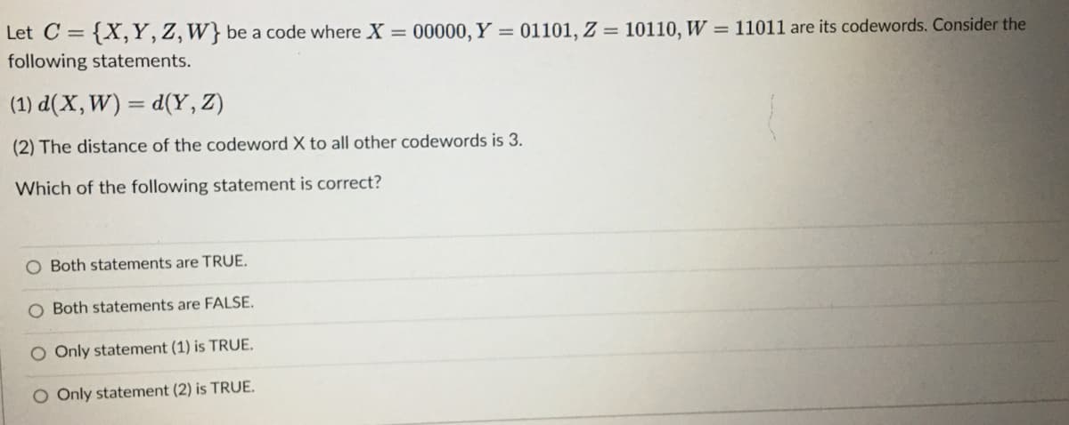 Let C = {X, Y, Z, W} be a code where X = 00000, Y = 01101, Z = 10110, W = 11011 are its codewords. Consider the
following statements.
(1) d(X, W) = d(Y,Z)
(2) The distance of the codeword X to all other codewords is 3.
Which of the following statement is correct?
O Both statements are TRUE.
O Both statements are FALSE.
O Only statement (1) is TRUE.
O Only statement (2) is TRUE.