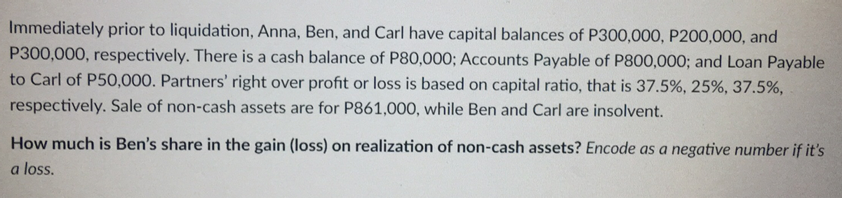 Immediately prior to liquidation, Anna, Ben, and Carl have capital balances of P300,000, P200,000, and
P300,000, respectively. There is a cash balance of P80,000; Accounts Payable of P800,000; and Loan Payable
to Carl of P50,000. Partners' right over profit or loss is based on capital ratio, that is 37.5%, 25%, 37.5%,
respectively. Sale of non-cash assets are for P861,000, while Ben and Carl are insolvent.
How much is Ben's share in the gain (loss) on realization of non-cash assets? Encode as a negative number if it's
a loss.