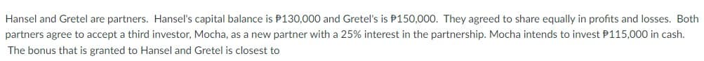 Hansel and Gretel are partners. Hansel's capital balance is P130,000 and Gretel's is P150,000. They agreed to share equally in profits and losses. Both
partners agree to accept a third investor, Mocha, as a new partner with a 25% interest in the partnership. Mocha intends to invest P115,000 in cash.
The bonus that is granted to Hansel and Gretel is closest to