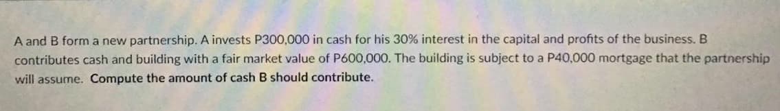 A and B form a new partnership. A invests P300,000 in cash for his 30% interest in the capital and profits of the business. B
contributes cash and building with a fair market value of P600,000. The building is subject to a P40,000 mortgage that the partnership
will assume. Compute the amount of cash B should contribute.