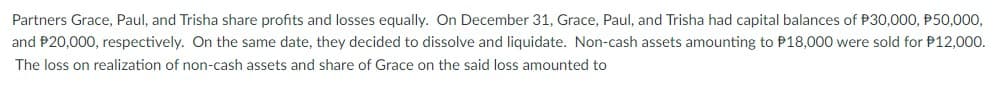 Partners Grace, Paul, and Trisha share profits and losses equally. On December 31, Grace, Paul, and Trisha had capital balances of P30,000, P50,000,
and P20,000, respectively. On the same date, they decided to dissolve and liquidate. Non-cash assets amounting to P18,000 were sold for P12,000.
The loss on realization of non-cash assets and share of Grace on the said loss amounted to