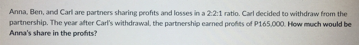 Anna, Ben, and Carl are partners sharing profits and losses in a 2:2:1 ratio. Carl decided to withdraw from the
partnership. The year after Carl's withdrawal, the partnership earned profits of P165,000. How much would be
Anna's share in the profits?