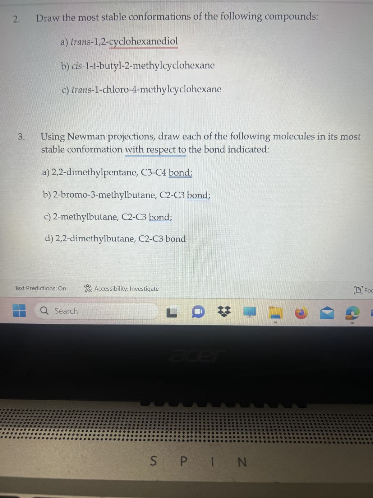 2.
3.
Draw the most stable conformations of the following compounds:
a) trans-1,2-cyclohexanediol
b)
cis-1-t-butyl-2-methylcyclohexane
c) trans-1-chloro-4-methylcyclohexane
Using Newman projections, draw each of the following molecules in its most
stable conformation with respect to the bond indicated:
a) 2,2-dimethylpentane, C3-C4 bond;
b) 2-bromo-3-methylbutane, C2-C3 bond;
c) 2-methylbutane, C2-C3 bond;
d) 2,2-dimethylbutane, C2-C3 bond
Text Predictions: On
Q Search
Accessibility: Investigate
L
SPIN
D Foc
D