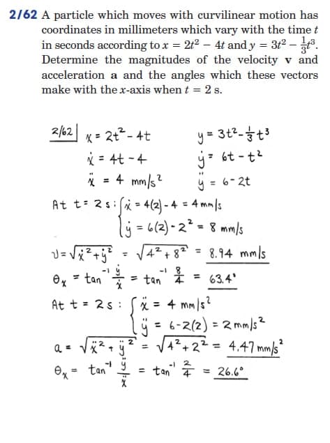 2/62 A particle which moves with curvilinear motion has
coordinates in millimeters which vary with the time t
in seconds according to x = 2t² - 4t and y = 3t² -
Determine the magnitudes of the velocity v and
acceleration a and the angles which these vectors
make with the x-axis when t = 2 s.
2/62
x = 2t²-4t
y = 3t² - +³
y = 6t-t²
x=4t - 4
**
x = 4 mm/s²
y
= 6-2t
At t=2s: x = 4(2)-4
= 4mm/s
(y
=
= 6(2)-2². = 8 mm/s
√= √√x ² + y² =
T
√4²+8²= 8.94 mm/s
63.4'
At t = 25:
x = 4 mm/s²
ÿ = 6-2(2) = 2mm/s²
√√4² +2²= 4.47 mm/s ²
√√4² +2²
a =
0x = tan".
= tan¹ ² = 26.6°
= tan¹ = tan ¹
√√²+ÿ² =
solf