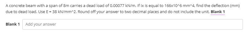 A concrete beam with a span of 8m carries a dead load of 0.00077 kN/m. If Ix is equal to 166x10^6 mm^4, find the deflection (mm)
due to dead load. Use E = 38 kN/mm^2. Round off your answer to two decimal places and do not include the unit. Blank 1
Blank 1
Add your answer
