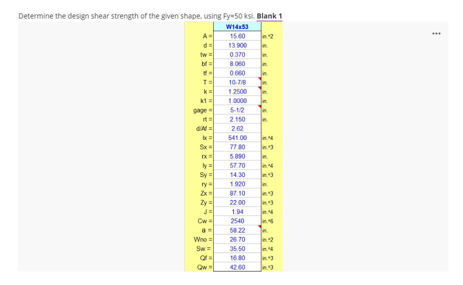 Determine the design shear strength of the given shape, using Fy=50 ksi. Blank 1
W14x53
...
A =
15.60
in.^2
d =
13.900
in.
tw =
0.370
in.
bf =
8.060
in.
tf =
0.660
in.
T=
10-7/8
in.
k =
1.2500
in.
k1 =
1.0000
in.
gage =
5-1/2
in.
rt =
2.150
in.
d/Af =
2.62
Ix =
Sx =
541.00
in. ^4
77.80
in.^3
rx =
5.890
in.
ly =
Sy =
57.70
in.^4
14.30
in.^3
1.920
ry =
Zx =
in.
87.10
in.43
Zy =
22.00
in.43
J =
Cw =
1.94
in.14
2540
in. ^6
a =
58.22
in.
Wno =
26.70
in.^2
Sw =
35.50
in.^4
Qf =
16.80
in.43
Qw =
42.60
in.43
