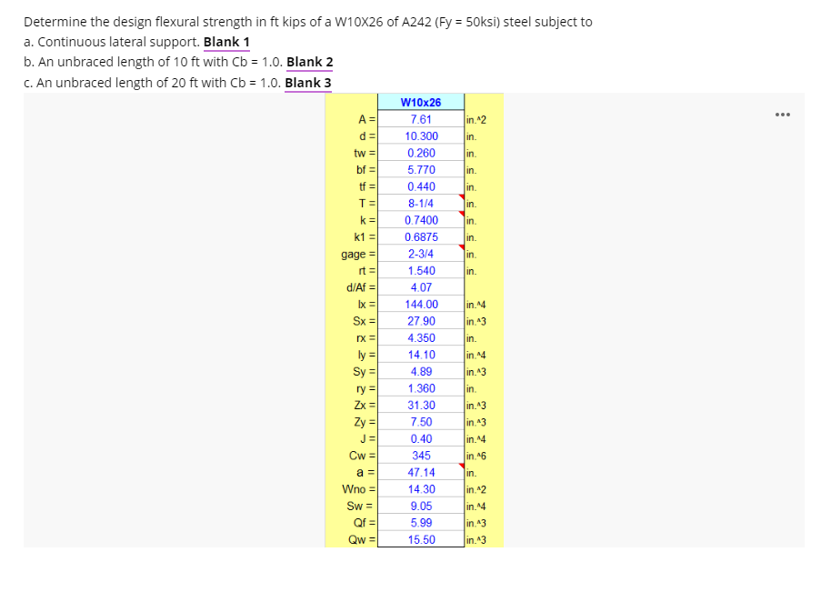 Determine the design flexural strength in ft kips of a W10X26 of A242 (Fy = 50ksi) steel subject to
a. Continuous lateral support. Blank 1
b. An unbraced length of 10 ft with Cb = 1.0. Blank 2
C. An unbraced length of 20 ft with Cb = 1.0. Blank 3
W10x26
A =
...
7.61
in.^2
d =
10.300
in.
tw =
0.260
in.
bf =
5.770
in.
tf =
0.440
in.
T=
8-1/4
in.
k =
0.7400
in.
k1 =
0.6875
in.
gage =
2-3/4
in.
rt =
d/Af =
Ix =
Sx =
1.540
in.
4.07
144.00
in.^4
27.90
in.^3
rx =
4.350
in.
ly =|
14.10
in 4
S =
4.89
in.^3
ry =
1.360
in.
Zx =
31.30
in.43
Zy =
7.50
in 43
J =
0.40
in.^4
Cw =
345
in.^6
a =
47.14
lin.
Wno =
14.30
in.^2
9.05
Sw =
Qf =
in.4
5.99
in.43
Qw =
15.50
in.^3
I|||
I|||
