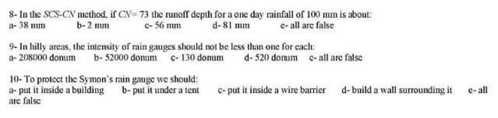 8- In the SCS-CN method, if CN= 73 the runoff depth for a one day rainfall of 100 mm is about:
c- 56 mm
a- 38 mm
b-2 mm
d-81 mm
e- all are false
9- In hilly areas, the intensity of rain gauges should not be less than one for each:
a- 208000 domum b-52000 donum c-130 donum
d- 520 domum -all are false
10- To protoct the Symon's rain gauge we should:
a- put it inside a building
are false
b- put it under a tent
c- put it inside a wire barrier d-build a wall surrounding it
e- all
