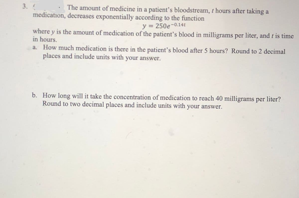 3.
The amount of medicine in a patient's bloodstream, t hours after taking a
medication, decreases exponentially according to the function
y = 250e-0.14t
where y is the amount of medication of the patient's blood in milligrams per liter, and t is time
in hours.
a. How much medication is there in the patient's blood after 5 hours? Round to 2 decimal
places and include units with your answer.
b. How long will it take the concentration of medication to reach 40 milligrams per liter?
Round to two decimal places and include units with your answer.
