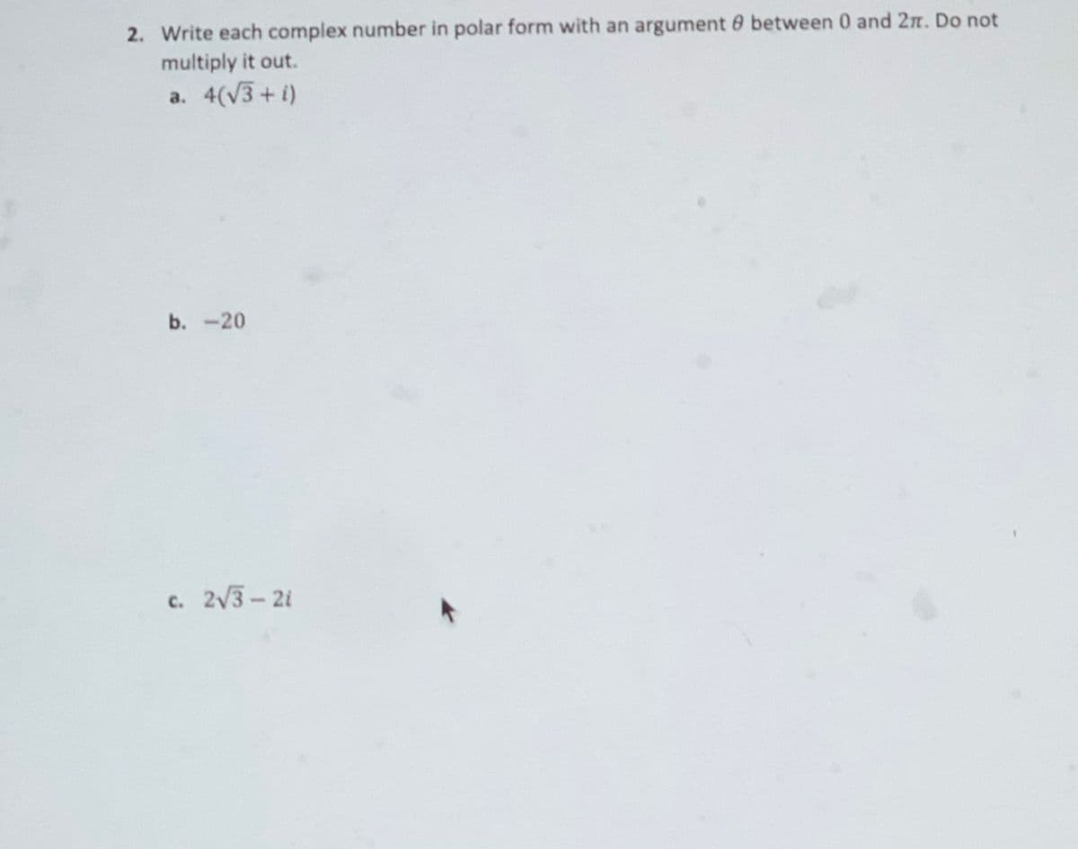 2. Write each complex number in polar form with an argument 0 between 0 and 2n. Do not
multiply it out.
a. 4(V3+i)
b. -20
c. 2/3-2i
