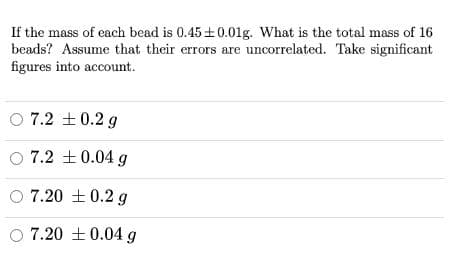 If the mass of each bead is 0.45+0.01g. What is the total mass of 16
beads? Assume that their errors are uncorrelated. Take significant
figures into account.
O 7.2 +0.2 g
O 7.2 +0.04 g
7.20 +0.2 g
O 7.20 ±0.04g
