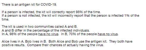 There is an antigen kit for COVID-19.
If a person is infected, the kit will correctiy report 989% of the time.
If a person is not infected, the kit will incorrectly report that the person is infected 19% of the
time.
The kit is used in two communities called A and B.
A and B differ in the percentage of the infected individuals.
In A, 98% of the people have no virus. In B, 70% of the people have no virus.
Alice lives in A. Bob lives in B. Both Alice and Bob use the antigen kit. They both have
positive results. Compare their chances of actually having the virus.
