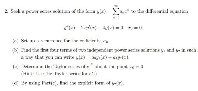 2. Seek a power series solution of the form y(r) =ana" to the differential equation
n=0
y"(r) – 2ry (x) – 4y(x) = 0, xo = 0.
(a) Set-up a recurrence for the cofficients, an.
(b) Find the first four terms of two independent power series solutions yı and y2 in such
a way that you can write y(r) = a0y1(x) + a1y2(x).
(c) Determine the Taylor series of e about the point ro = 0.
%3D
(Hint: Use the Taylor series for e".)
(d) By using Part(c), find the explicit form of y2(x).
