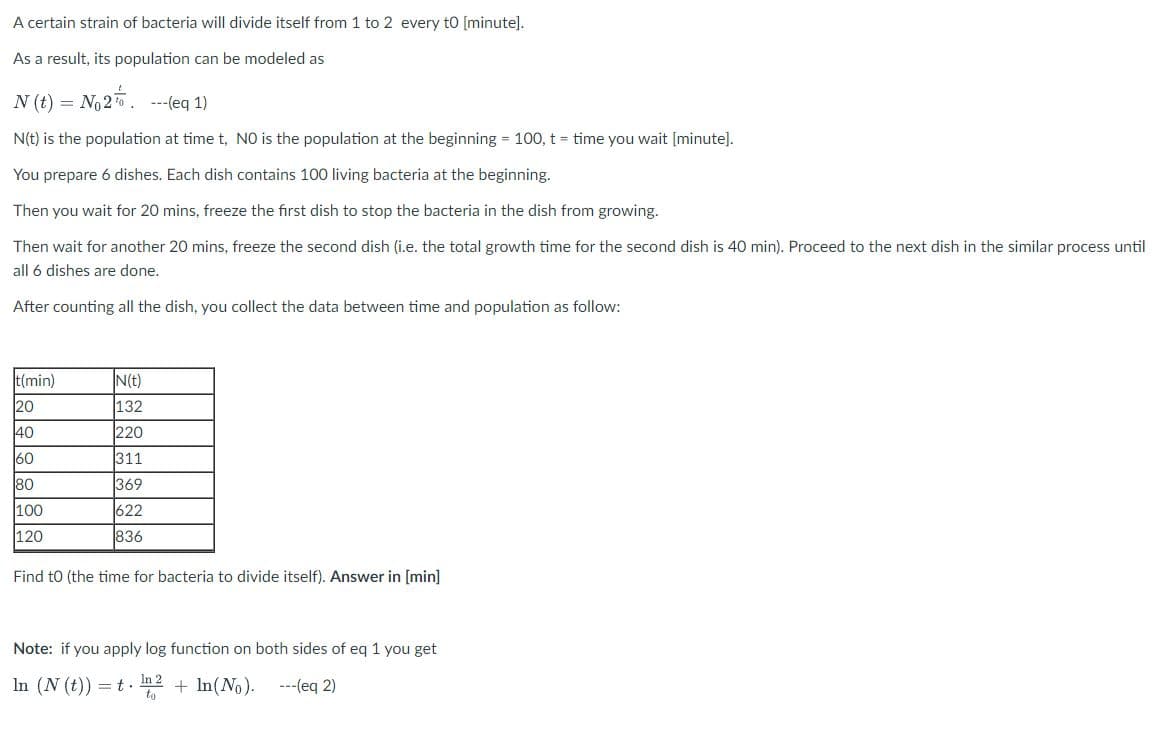 A certain strain of bacteria will divide itself from 1 to 2 every to [minute].
As a result, its population can be modeled as
N (t) = No2. ---(eq 1)
N(t) is the population at time t, NO is the population at the beginning = 100, t = time you wait [minute].
You prepare 6 dishes. Each dish contains 100 living bacteria at the beginning.
Then you wait for 20 mins, freeze the first dish to stop the bacteria in the dish from growing.
Then wait for another 20 mins, freeze the second dish (i.e. the total growth time for the second dish is 40 min). Proceed to the next dish in the similar process until
all 6 dishes are done.
After counting all the dish, you collect the data between time and population as follow:
t(min)
N(t)
20
132
220
40
60
311
80
369
100
622
120
836
Find to (the time for bacteria to divide itself). Answer in [min]
Note: if you apply log function on both sides of eq 1 you get
In (N (t)) =t. n2
+ In(No).
---(eq 2)
