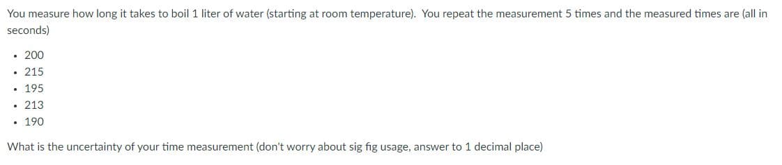 You measure how long it takes to boil 1 liter of water (starting at room temperature). You repeat the measurement 5 times and the measured times are (all in
seconds)
• 200
• 215
• 195
• 213
190
What is the uncertainty of your time measurement (don't worry about sig fig usage, answer to 1 decimal place)
