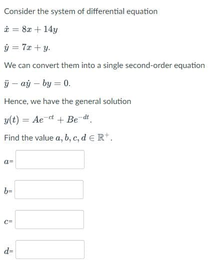 Consider the system of differential equation
i = 8x + 14y
ý = 7x +y.
We can convert them into a single second-order equation
ÿ – aỷ – by = 0.
Hence, we have the general solution
y(t) = Ae-
ct
+ Be-dt
%3D
Find the value a, b, c, d e Rt.
a=
b=
C=
d=
