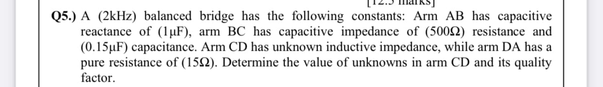 Q5.) A (2kHz) balanced bridge has the following constants: Arm AB has capacitive
reactance of (1 µF), arm BC has capacitive impedance of (5002) resistance and
(0.15µF) capacitance. Arm CD has unknown inductive impedance, while arm DA has a
pure resistance of (152). Determine the value of unknowns in arm CD and its quality
factor.
