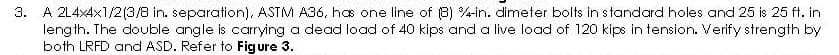 3. A 214x4x1/2(3/8 in. separation), ASTM A36, has one line of (8) 4-in. dimeter bolts in standard holes and 25 is 25 ft. in
length. The double angle is carrying a dead load of 40 kips and a live load of 120 kips in tension. Verify strength by
both LRFD and ASD. Refer to Figure 3.
